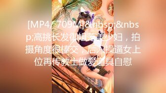 [MP4/ 709M]&nbsp;&nbsp;高挑长发御姐范美少妇，拍摄角度很棒交，后入操逼女上位再传教士做爱道具自慰