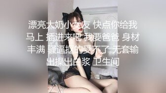 漂亮大奶小女友 快点你给我马上 插进来吧 我要爸爸 身材丰满 骚逼抠的受不了 无套输出操出白浆 卫生间