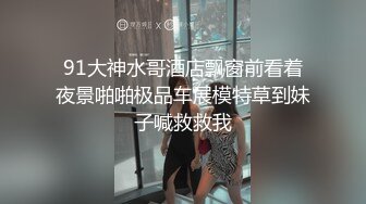 91大神水哥酒店飘窗前看着夜景啪啪极品车展模特草到妹子喊救救我