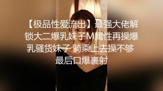 【极品性爱流出】最强大佬解锁大二爆乳妹子M属性再操爆乳骚货妹子 骑乘上去操不够 最后口爆裹射