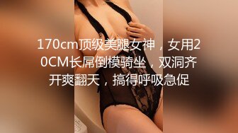 170cm顶级美腿女神，女用20CM长屌倒模骑坐，双洞齐开爽翻天，搞得呼吸急促