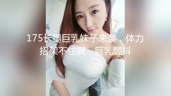 175长腿巨乳妹子来袭，体力招架不住啊，巨乳颤抖