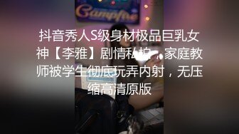 抖音秀人S级身材极品巨乳女神【李雅】剧情私拍，家庭教师被学生彻底玩弄内射，无压缩高清原版