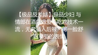 【极品反差婊】极品少妇 与情郎在酒店做爱，吃鸡技术一流，无套插入后被艹得一脸舒服享受的表情