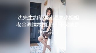 -沈先生约草清纯漂亮小姐姐 老金调情氛围满分 干哭她是唯一宗旨