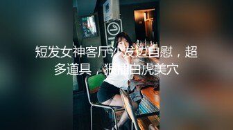 短发女神客厅沙发边自慰，超多道具，狠插白虎美穴