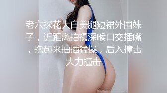 老六探花大白美腿短裙外围妹子，近距离拍摄深喉口交插嘴，抱起来抽插猛操，后入撞击大力撞击