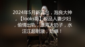 2024年5月新流出，泡良大神，【looks哥】极品人妻少妇，偷情出轨，漂亮大奶子，水汪汪超刺激，劲爆！