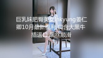 巨乳妹肥臀美女Inkyung姜仁卿10月最新福利 口含大黑牛 插逼口 黑丝顺滑