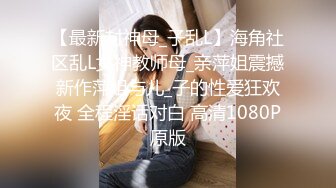 【最新封神母_子乱L】海角社区乱L女神教师母_亲萍姐震撼新作萍姐与儿_子的性爱狂欢夜 全程淫话对白 高清1080P原版