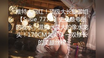 推特大网红！顶级大长腿御姐【Susie_7777】史上最夸张的喷水，滋滋水量大的像水龙头！170CM九头身 一双修长的美腿丝袜