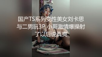 国产TS系列变性美女刘卡思与二男玩3P 小哥激情爆操射了以后说真爽