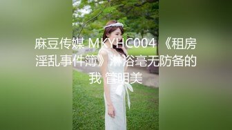 麻豆传媒 MKYHC004 《租房淫乱事件簿》淋浴毫无防备的我 管明美