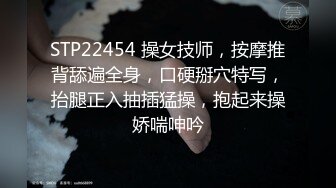 STP22454 操女技师，按摩推背舔遍全身，口硬掰穴特写，抬腿正入抽插猛操，抱起来操娇喘呻吟