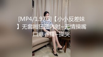 [MP4/1.97G]【小小反差妹】无套啪狂插内射~无情操嘴口爆吞精~操哭