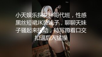 小天娱乐探花胖哥代班，性感黑丝短裙JK装妹子，聊聊天妹子骚起来扭动，特写蹲着口交扣逼后入猛操