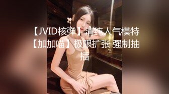 【JVID核弹】清纯人气模特【加加喵】极限扩张 强制抽插