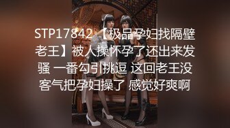 STP17842 【极品孕妇找隔壁老王】被人操怀孕了还出来发骚 一番勾引挑逗 这回老王没客气把孕妇操了 感觉好爽啊