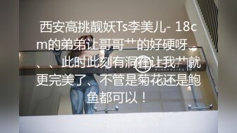 西安高挑靓妖Ts李美儿- 18cm的弟弟让哥哥艹的好硬呀、、、此时此刻有洞在让我艹就更完美了、不管是菊花还是鲍鱼都可以！