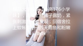 极品大学校花【身高176小学妹】，课堂上脱裤子露奶，紧张刺激差点被发现，回宿舍拉上蚊帐露出一线天鲍鱼和粉嫩咪咪