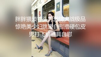 胖胖猥琐寸头男激情大战极品惊艳美少妇跳蛋自慰撸硬包皮男打飞机道具自慰