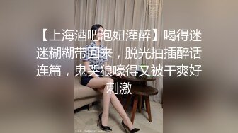 【上海酒吧泡妞灌醉】喝得迷迷糊糊带回来，脱光抽插醉话连篇，鬼哭狼嚎得又被干爽好刺激