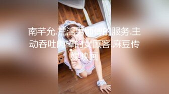 南芊允.荒淫男师傅的服务.主动吞吐肉棒的女顾客.麻豆传媒映画