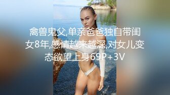 禽兽鬼父,单亲爸爸独自带闺女8年,感情越来越深,对女儿变态欲望上身69P+3V