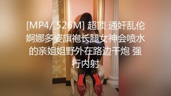 [MP4/ 526M] 超顶 通奸乱伦婀娜多姿旗袍长腿女神会喷水的亲姐姐野外在路边干炮 强行内射