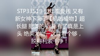 STP33519 过年需要钱 又有新女神下海了【机敏植物】超长腿 肥美的小逼 看了真是上头 绝美尤物一次性看个够，脱得利索干净！