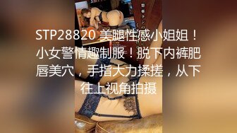 STP28820 美腿性感小姐姐！小女警情趣制服！脱下内裤肥唇美穴，手指大力揉搓，从下往上视角拍摄