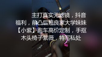 ⚫️⚫️主打真实无滤镜，抖音福利，前凸后翘良家大学妹妹【小紫】跑车高价定制，手抠木头椅子紫薇，特写私处