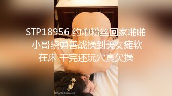 STP18956 约炮粉丝回家啪啪 小哥骁勇善战操到美女瘫软在床 干完还玩穴真欠操