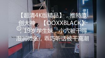 【超清4K版精品】，推特原创大神，【OOXXBLACK】，19岁学生妹，小穴被干得湿润微张，乖巧听话被干高潮