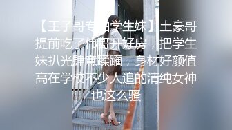 【王子哥专啪学生妹】土豪哥提前吃了伟哥开好房，把学生妹扒光肆意蹂躏，身材好颜值高在学校不少人追的清纯女神也这么骚