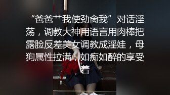 “爸爸艹我使劲肏我”对话淫荡，调教大神用语言用肉棒把露脸反差美女调教成淫娃，母狗属性拉满，如痴如醉的享受着