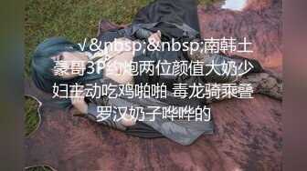 ❤️√&nbsp;&nbsp;南韩土豪哥3P约炮两位颜值大奶少妇主动吃鸡啪啪 毒龙骑乘叠罗汉奶子哗哗的