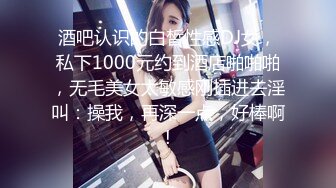 酒吧认识的白皙性感DJ女，私下1000元约到酒店啪啪啪，无毛美女太敏感刚插进去淫叫：操我，再深一点，好棒啊!