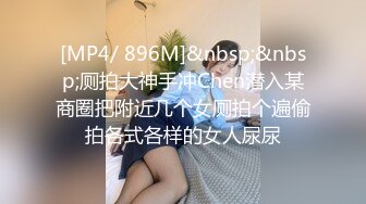 [MP4/ 896M]&nbsp;&nbsp;厕拍大神手冲Chen潜入某商圈把附近几个女厕拍个遍偷拍各式各样的女人尿尿