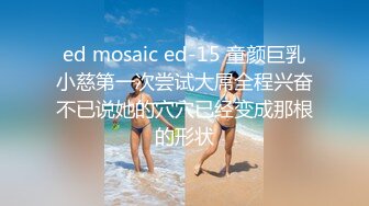 ed mosaic ed-15 童颜巨乳小慈第一次尝试大屌全程兴奋不已说她的穴穴已经变成那根的形状