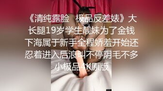 《清纯露脸✅极品反差婊》大长腿19岁学生靓妹为了金钱下海属于新手全程娇羞开始还忍着进入后浪叫不停阴毛不多小极品4K原版