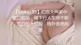 【looks199】约炮大神家中窗口啪啪，楼下行人车帘不断，雪白的大屁股，格外香艳刺激