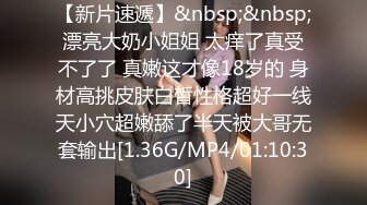 【新片速遞】&nbsp;&nbsp;漂亮大奶小姐姐 太痒了真受不了了 真嫩这才像18岁的 身材高挑皮肤白皙性格超好一线天小穴超嫩舔了半天被大哥无套输出[1.36G/MP4/01:10:30]