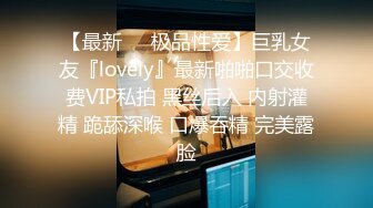 【最新❤️极品性爱】巨乳女友『lovely』最新啪啪口交收费VIP私拍 黑丝后入 内射灌精 跪舔深喉 口爆吞精 完美露脸