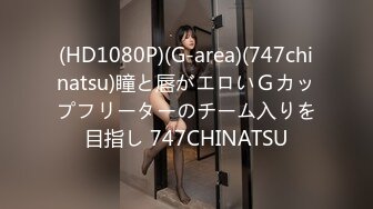 (HD1080P)(G-area)(747chinatsu)瞳と唇がエロいＧカップフリーターのチーム入りを目指し 747CHINATSU