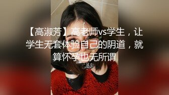 【高淑芳】高老师vs学生，让学生无套体验自己的阴道，就算怀孕也无所谓