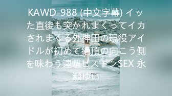 KAWD-988 (中文字幕) イッた直後も突かれまくってイカされまくる外神田の現役アイドルが初めて絶頂の向こう側を味わう連撃ピストンSEX 永瀬ゆい