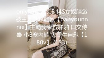 onlyfans 馒头B 抖S女奴脑袋被主人脚踩调教【babybunnnie】主动骑乘位啪啪 口交侍奉 小B塞内裤 大黑牛自慰【180v】 (153)