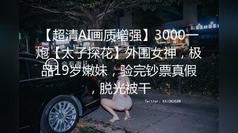 【超清AI画质增强】3000一炮【太子探花】外围女神，极品19岁嫩妹，验完钞票真假，脱光被干