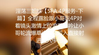 淫荡三姐妹【SPA 4P服务-下篇】全程露脸跟小哥玩4P对着镜头激情上位浪荡呻吟让小哥轮流爆草边亲边后入直接射进骚穴中出